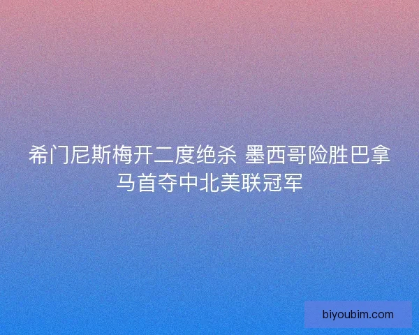 希门尼斯梅开二度绝杀 墨西哥险胜巴拿马首夺中北美联冠军