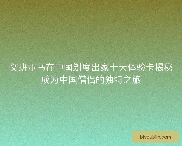 文班亚马在中国剃度出家十天体验卡揭秘成为中国僧侣的独特之旅