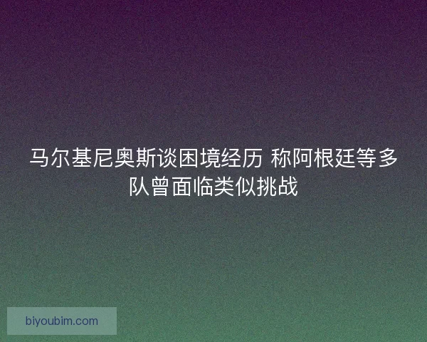 马尔基尼奥斯谈困境经历 称阿根廷等多队曾面临类似挑战 马尔基尼奥斯谈困境经历 称阿根廷等多队曾面临类似挑战