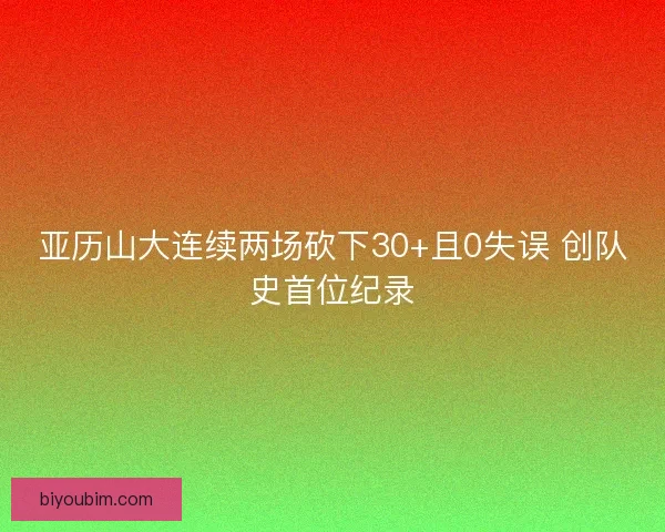 亚历山大连续两场砍下30+且0失误 创队史首位纪录