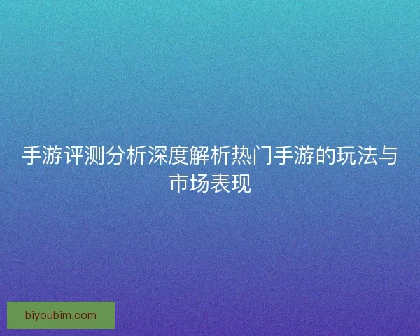 手游评测分析深度解析热门手游的玩法与市场表现