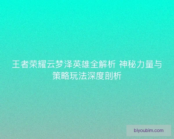 王者荣耀云梦泽英雄全解析 神秘力量与策略玩法深度剖析