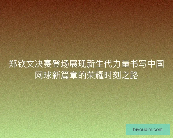 郑钦文决赛登场展现新生代力量书写中国网球新篇章的荣耀时刻之路