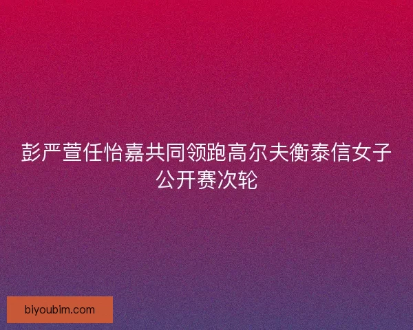 彭严萱任怡嘉共同领跑高尔夫衡泰信女子公开赛次轮