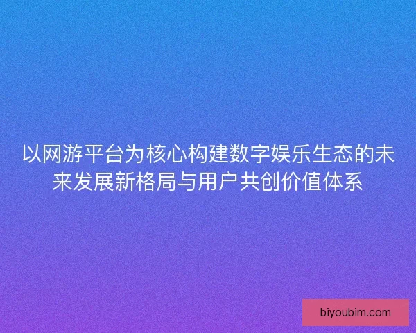 以网游平台为核心构建数字娱乐生态的未来发展新格局与用户共创价值体系