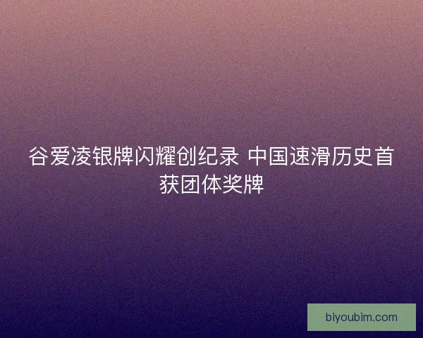 谷爱凌银牌闪耀创纪录 中国速滑历史首获团体奖牌