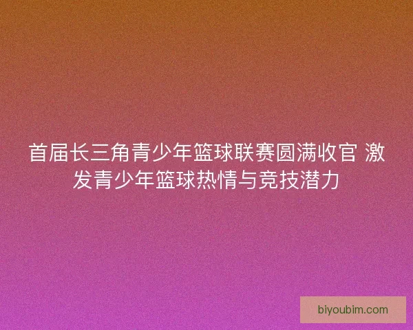 首届长三角青少年篮球联赛圆满收官 激发青少年篮球热情与竞技潜力 首届长三角青少年篮球联赛圆满收官 激发青少年篮球热情与竞技潜力