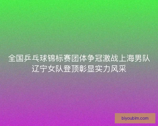 全国乒乓球锦标赛团体争冠激战上海男队辽宁女队登顶彰显实力风采 全国乒乓球锦标赛团体争冠激战上海男队辽宁女队登顶彰显实力风采