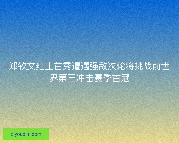 郑钦文红土首秀遭遇强敌次轮将挑战前世界第三冲击赛季首冠 郑钦文红土首秀遭遇强敌次轮将挑战前世界第三冲击赛季首冠