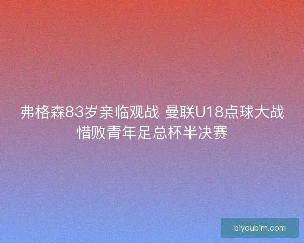 弗格森83岁亲临观战 曼联U18点球大战惜败青年足总杯半决赛 弗格森83岁亲临观战 曼联U18点球大战惜败青年足总杯半决赛