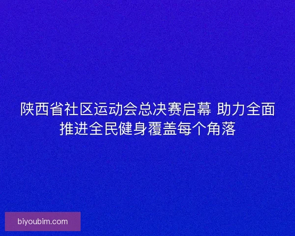 陕西省社区运动会总决赛启幕 助力全面推进全民健身覆盖每个角落