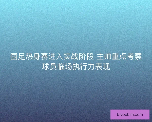 国足热身赛进入实战阶段 主帅重点考察球员临场执行力表现