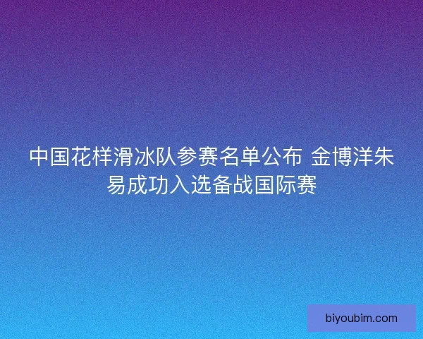 中国花样滑冰队参赛名单公布 金博洋朱易成功入选备战国际赛